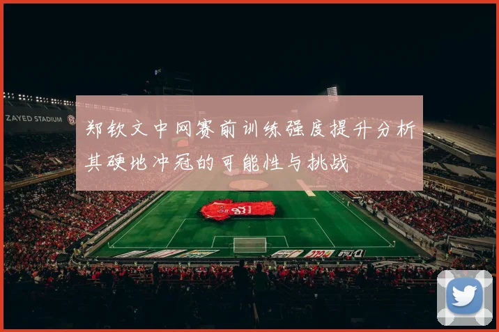 郑钦文中网赛前训练强度提升分析其硬地冲冠的可能性与挑战