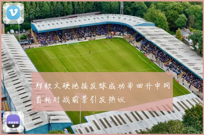 郑钦文硬地接发球成功率回升中网首轮对战前景引发热议
