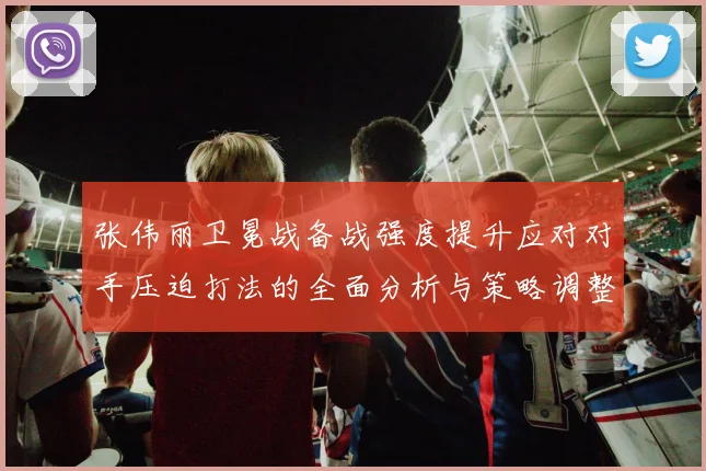 张伟丽卫冕战备战强度提升应对对手压迫打法的全面分析与策略调整